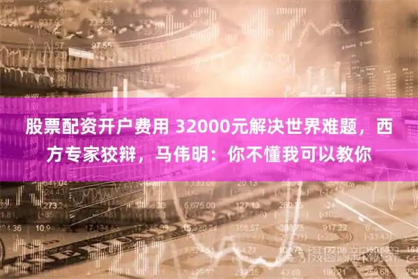 股票配资开户费用 32000元解决世界难题，西方专家狡辩，马伟明：你不懂我可以教你