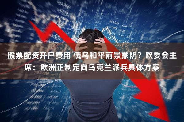 股票配资开户费用 俄乌和平前景蒙阴？欧委会主席：欧洲正制定向乌克兰派兵具体方案