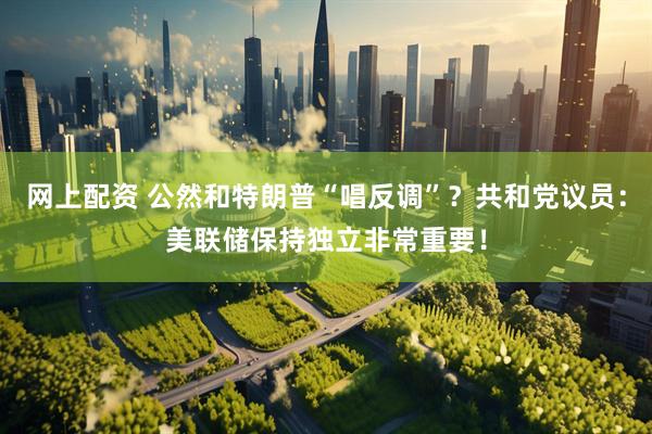 网上配资 公然和特朗普“唱反调”？共和党议员：美联储保持独立非常重要！