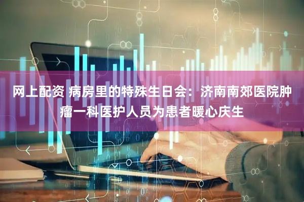 网上配资 病房里的特殊生日会：济南南郊医院肿瘤一科医护人员为患者暖心庆生