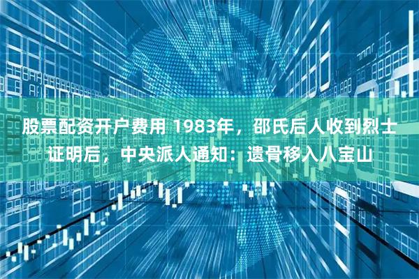 股票配资开户费用 1983年，邵氏后人收到烈士证明后，中央派人通知：遗骨移入八宝山