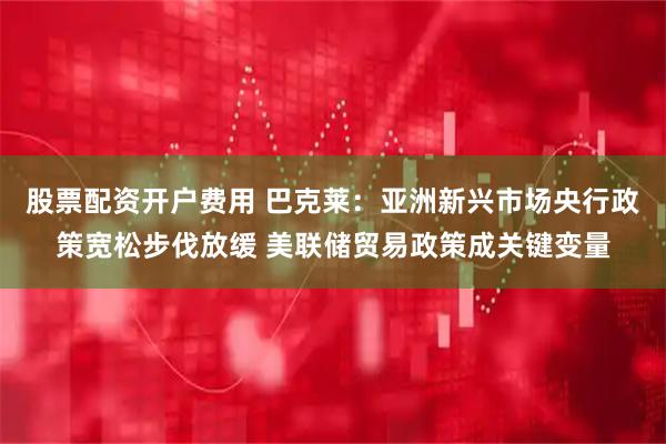 股票配资开户费用 巴克莱：亚洲新兴市场央行政策宽松步伐放缓 美联储贸易政策成关键变量