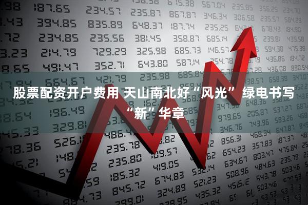 股票配资开户费用 天山南北好“风光”&#32;绿电书写“新”华章