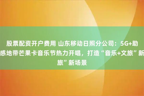股票配资开户费用 山东移动日照分公司：5G+助力动感地带芒果卡音乐节热力开唱，打造“音乐+文旅”新场景