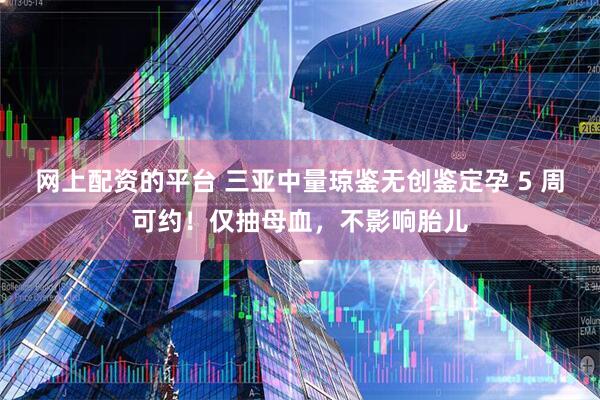 网上配资的平台 三亚中量琼鉴无创鉴定孕 5 周可约！仅抽母血，不影响胎儿