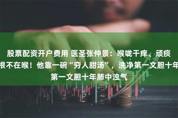 股票配资开户费用 医圣张仲景：喉咙干痒、顽痰不散，病根不在喉！他靠一碗“穷人甜汤”，洗净第一文胆十年肺中浊气