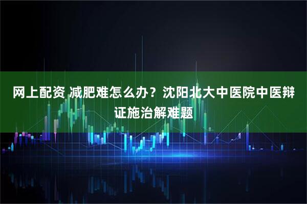 网上配资 减肥难怎么办？沈阳北大中医院中医辩证施治解难题