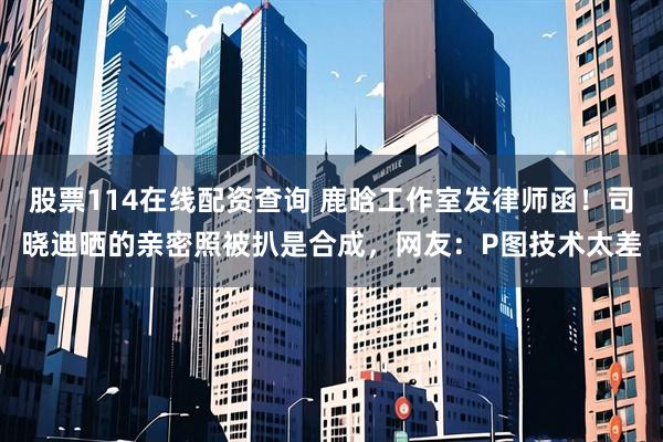 股票114在线配资查询 鹿晗工作室发律师函！司晓迪晒的亲密照被扒是合成，网友：P图技术太差