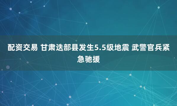 配资交易 甘肃迭部县发生5.5级地震 武警官兵紧急驰援
