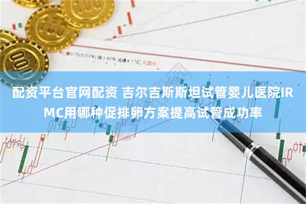 配资平台官网配资 吉尔吉斯斯坦试管婴儿医院IRMC用哪种促排卵方案提高试管成功率