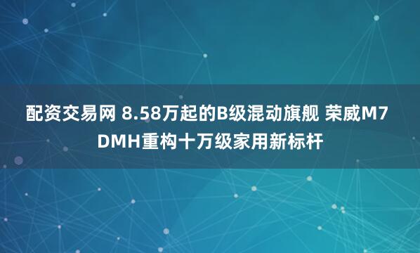 配资交易网 8.58万起的B级混动旗舰 荣威M7 DMH重构十万级家用新标杆