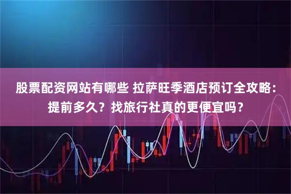 股票配资网站有哪些 拉萨旺季酒店预订全攻略：提前多久？找旅行社真的更便宜吗？