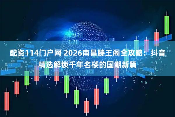 配资114门户网 2026南昌滕王阁全攻略：抖音精选解锁千年名楼的国潮新篇
