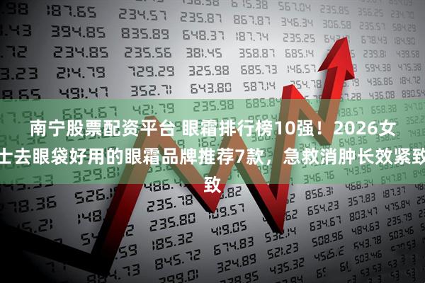 南宁股票配资平台 眼霜排行榜10强！2026女士去眼袋好用的眼霜品牌推荐7款，急救消肿长效紧致