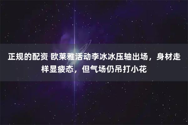 正规的配资 欧莱雅活动李冰冰压轴出场，身材走样显疲态，但气场仍吊打小花