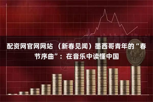 配资网官网网站 （新春见闻）墨西哥青年的“春节序曲”：在音乐中读懂中国