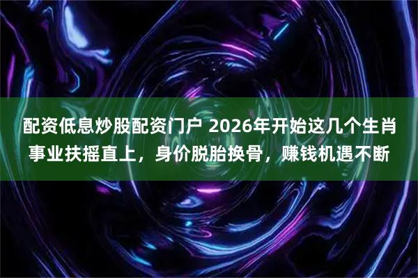 配资低息炒股配资门户 2026年开始这几个生肖事业扶摇直上，身价脱胎换骨，赚钱机遇不断