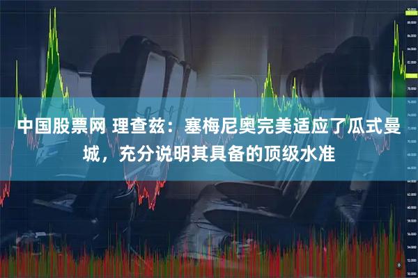 中国股票网 理查兹：塞梅尼奥完美适应了瓜式曼城，充分说明其具备的顶级水准