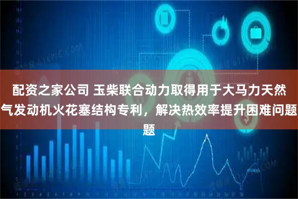 配资之家公司 玉柴联合动力取得用于大马力天然气发动机火花塞结构专利，解决热效率提升困难问题