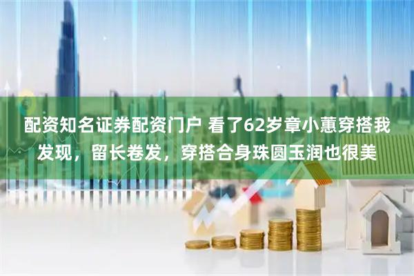 配资知名证券配资门户 看了62岁章小蕙穿搭我发现，留长卷发，穿搭合身珠圆玉润也很美