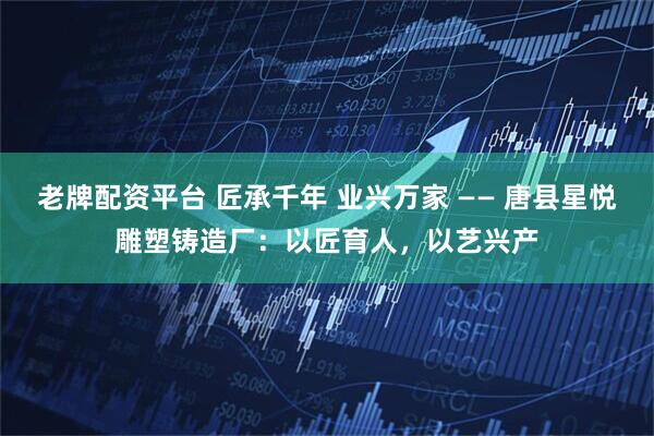 老牌配资平台 匠承千年 业兴万家 —— 唐县星悦雕塑铸造厂：以匠育人，以艺兴产