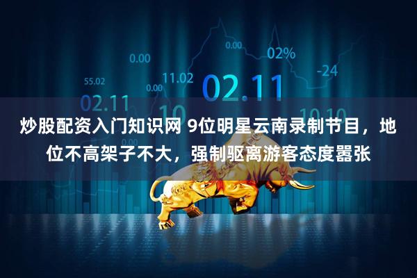 炒股配资入门知识网 9位明星云南录制节目，地位不高架子不大，强制驱离游客态度嚣张