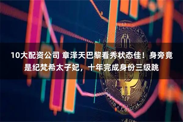 10大配资公司 章泽天巴黎看秀状态佳！身旁竟是纪梵希太子妃，十年完成身份三级跳