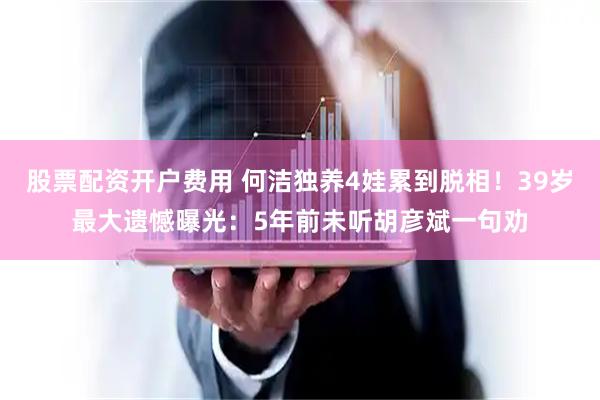 股票配资开户费用 何洁独养4娃累到脱相！39岁最大遗憾曝光：5年前未听胡彦斌一句劝