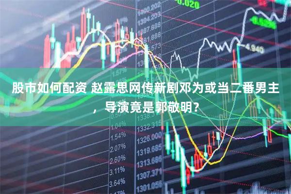 股市如何配资 赵露思网传新剧邓为或当二番男主，导演竟是郭敬明？