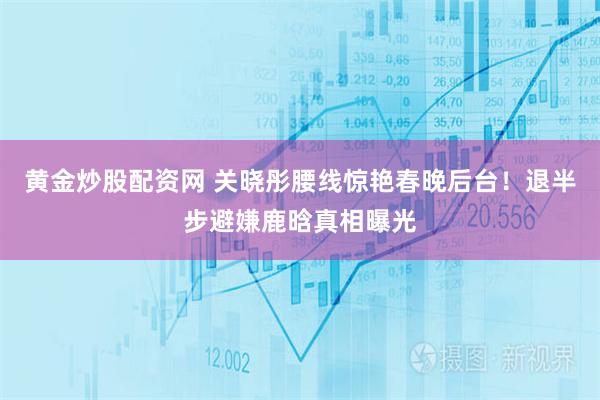 黄金炒股配资网 关晓彤腰线惊艳春晚后台！退半步避嫌鹿晗真相曝光