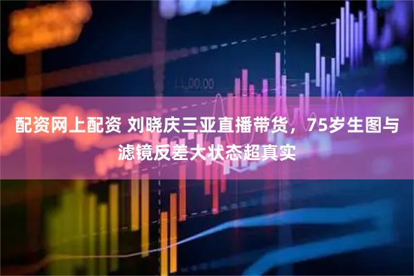 配资网上配资 刘晓庆三亚直播带货，75岁生图与滤镜反差大状态超真实