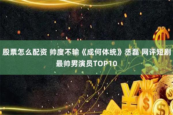 股票怎么配资 帅度不输《成何体统》丞磊 网评短剧最帅男演员TOP10
