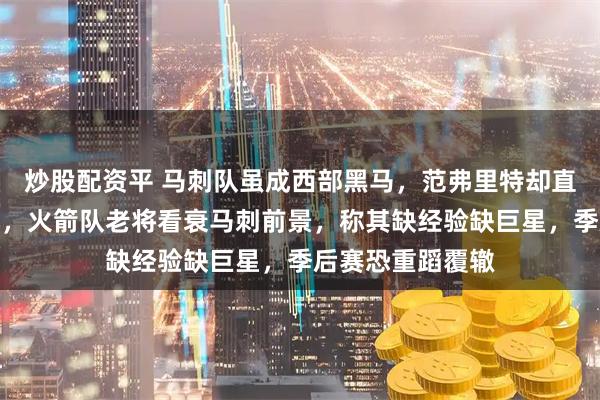 炒股配资平 马刺队虽成西部黑马，范弗里特却直言他们难走太远，火箭队老将看衰马刺前景，称其缺经验缺巨星，季后赛恐重蹈覆辙