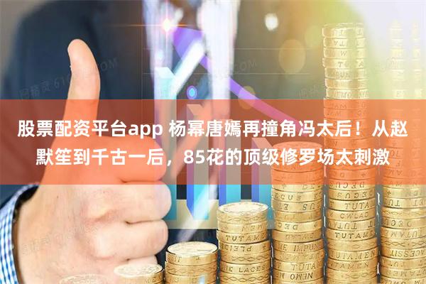股票配资平台app 杨幂唐嫣再撞角冯太后！从赵默笙到千古一后，85花的顶级修罗场太刺激