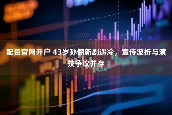 配资官网开户 43岁孙俪新剧遇冷，宣传波折与演技争议并存