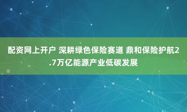 配资网上开户 深耕绿色保险赛道 鼎和保险护航2.7万亿能源产业低碳发展