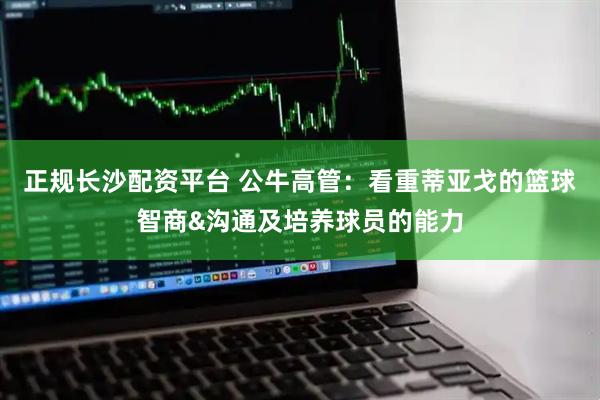 正规长沙配资平台 公牛高管：看重蒂亚戈的篮球智商&沟通及培养球员的能力