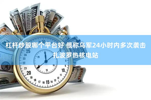 杠杆炒股哪个平台好 俄称乌军24小时内多次袭击扎波罗热核电站