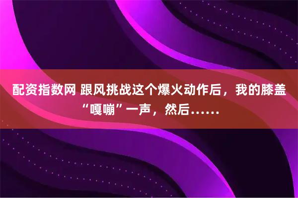 配资指数网 跟风挑战这个爆火动作后，我的膝盖“嘎嘣”一声，然后……