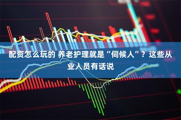 配资怎么玩的 养老护理就是“伺候人”？这些从业人员有话说