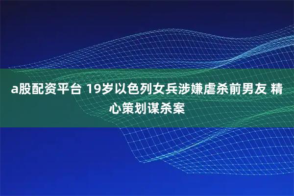 a股配资平台 19岁以色列女兵涉嫌虐杀前男友 精心策划谋杀案