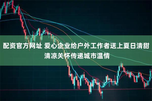 配资官方网址 爱心企业给户外工作者送上夏日清甜 清凉关怀传递城市温情