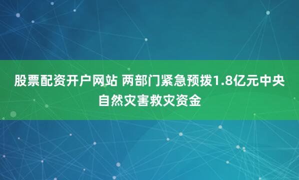 股票配资开户网站 两部门紧急预拨1.8亿元中央自然灾害救灾资金