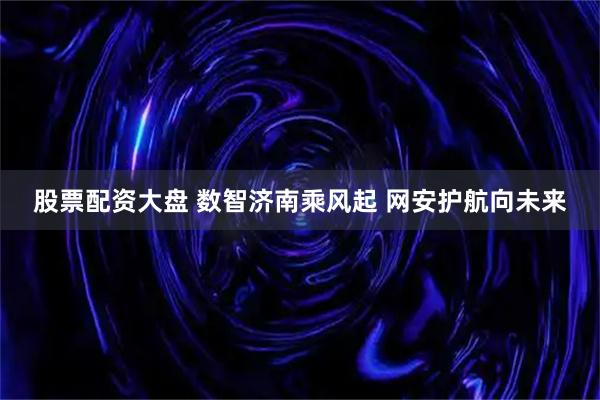 股票配资大盘 数智济南乘风起 网安护航向未来